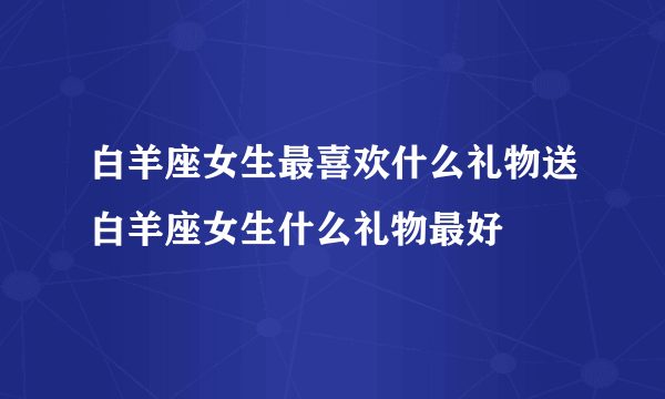 白羊座女生最喜欢什么礼物送白羊座女生什么礼物最好