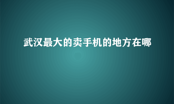 武汉最大的卖手机的地方在哪