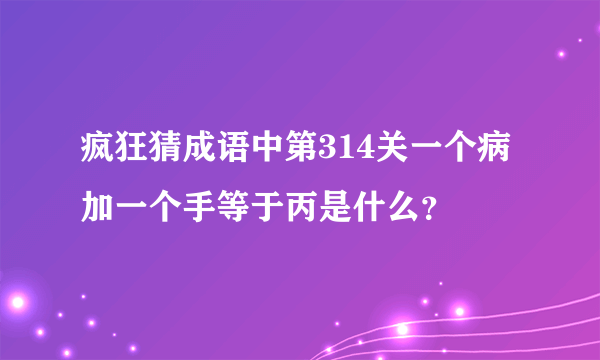 疯狂猜成语中第314关一个病加一个手等于丙是什么？