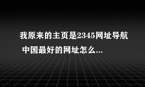 我原来的主页是2345网址导航 中国最好的网址怎么变了成了网址之家啊