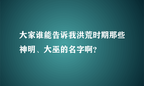 大家谁能告诉我洪荒时期那些神明、大巫的名字啊？