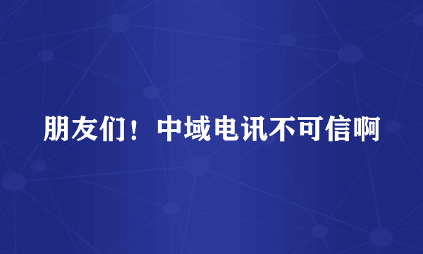 朋友们！中域电讯不可信啊