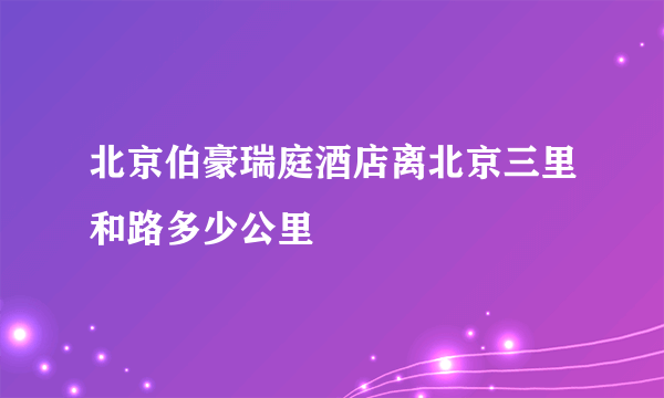 北京伯豪瑞庭酒店离北京三里和路多少公里