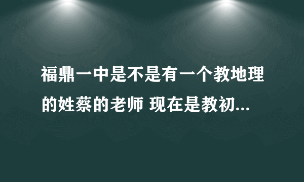 福鼎一中是不是有一个教地理的姓蔡的老师 现在是教初中部 初二这边 原来教太姥那边的