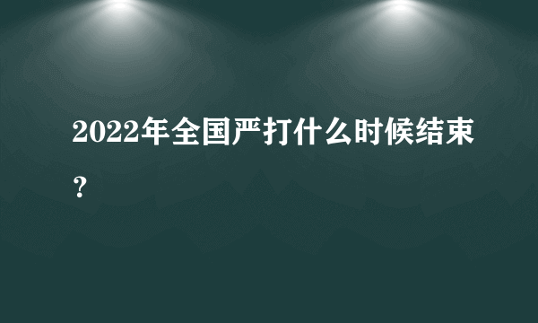 2022年全国严打什么时候结束？