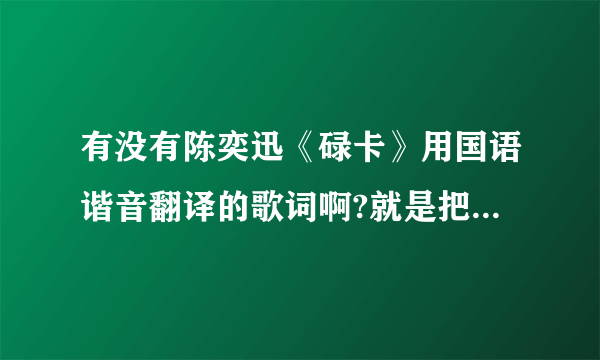 有没有陈奕迅《碌卡》用国语谐音翻译的歌词啊?就是把粤语用国语发音的那个字翻译过来！跪求！！！！！！！