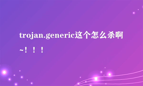 trojan.generic这个怎么杀啊~！！！