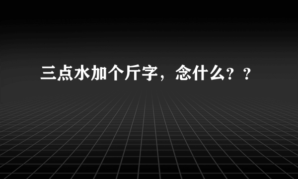 三点水加个斤字，念什么？？