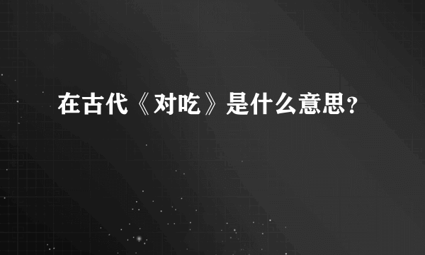 在古代《对吃》是什么意思？