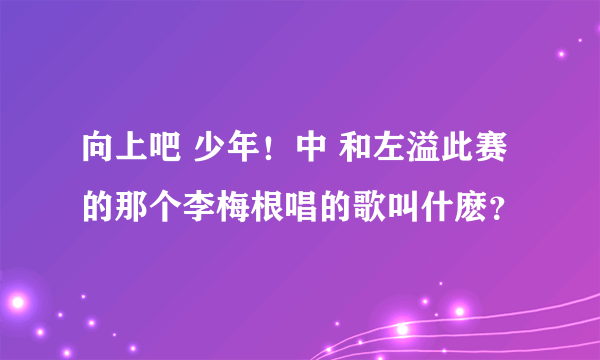 向上吧 少年！中 和左溢此赛的那个李梅根唱的歌叫什麽？