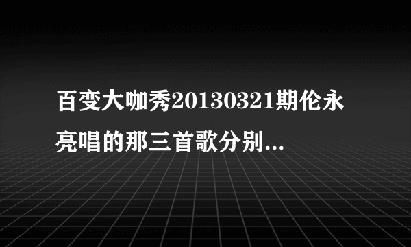 百变大咖秀20130321期伦永亮唱的那三首歌分别叫什么名字