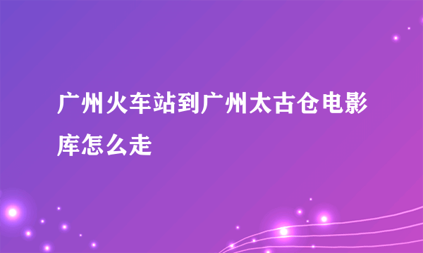 广州火车站到广州太古仓电影库怎么走