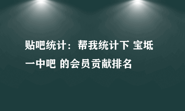 贴吧统计：帮我统计下 宝坻一中吧 的会员贡献排名