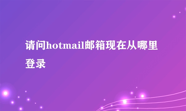 请问hotmail邮箱现在从哪里登录