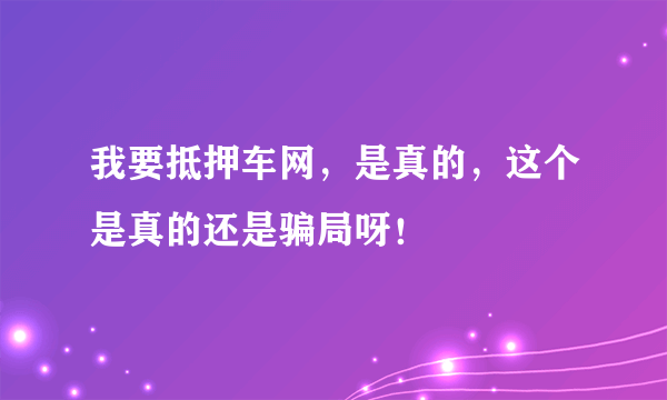 我要抵押车网，是真的，这个是真的还是骗局呀！