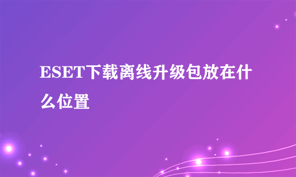 ESET下载离线升级包放在什么位置