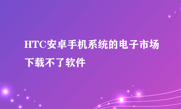 HTC安卓手机系统的电子市场下载不了软件