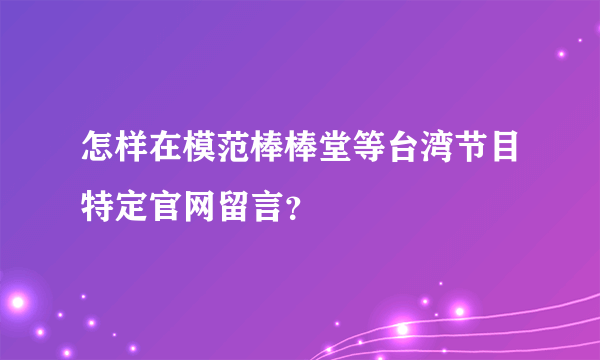 怎样在模范棒棒堂等台湾节目特定官网留言？