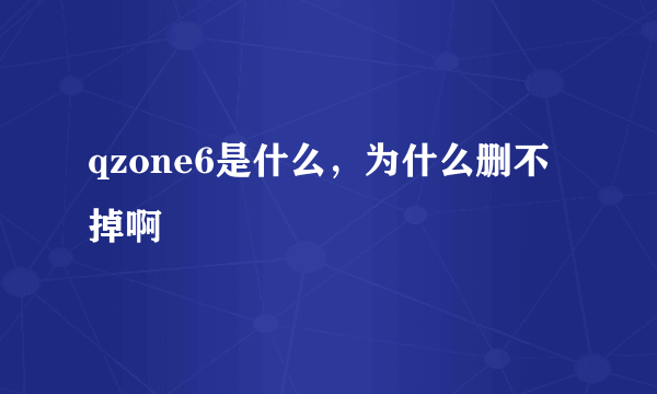 qzone6是什么，为什么删不掉啊