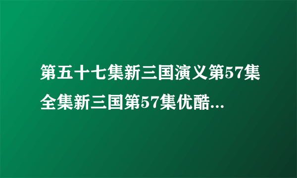 第五十七集新三国演义第57集全集新三国第57集优酷土豆&在线播放95集新版三国演义57高清在线观看全集