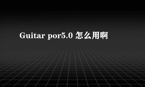 Guitar por5.0 怎么用啊