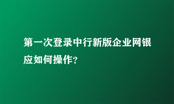 第一次登录中行新版企业网银应如何操作？