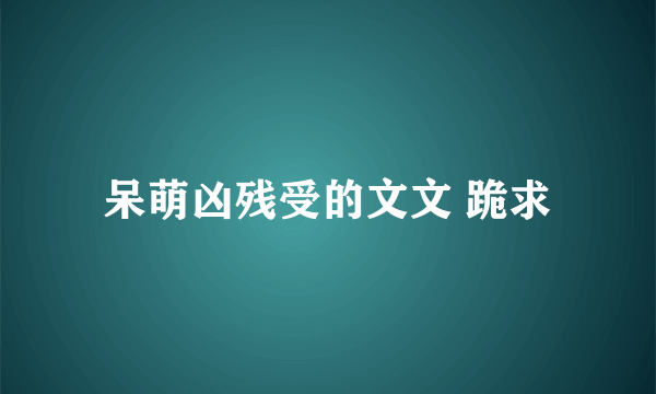 呆萌凶残受的文文 跪求