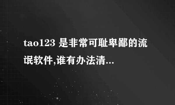 tao123 是非常可耻卑鄙的流氓软件,谁有办法清理,哥给高分.