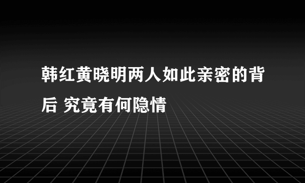 韩红黄晓明两人如此亲密的背后 究竟有何隐情