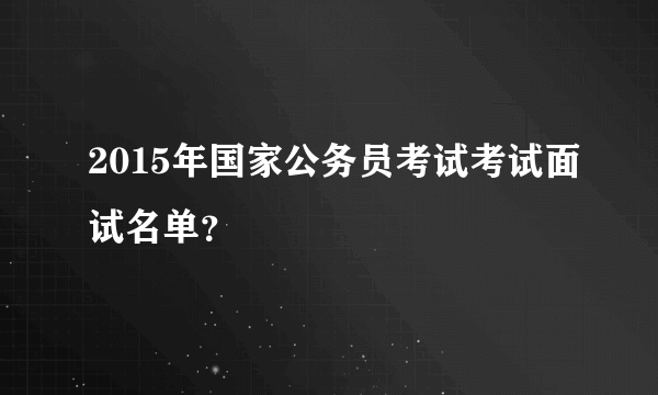 2015年国家公务员考试考试面试名单？