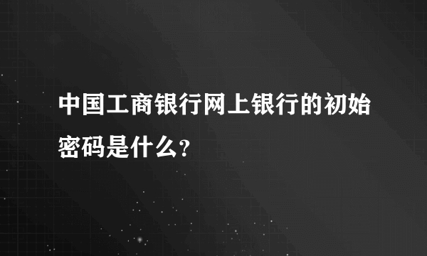 中国工商银行网上银行的初始密码是什么？