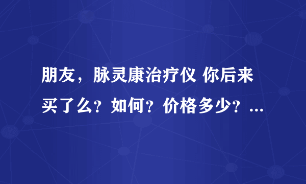 朋友，脉灵康治疗仪 你后来买了么？如何？价格多少？我老妈现在问我要，但就是感觉怕她老人家受骗~