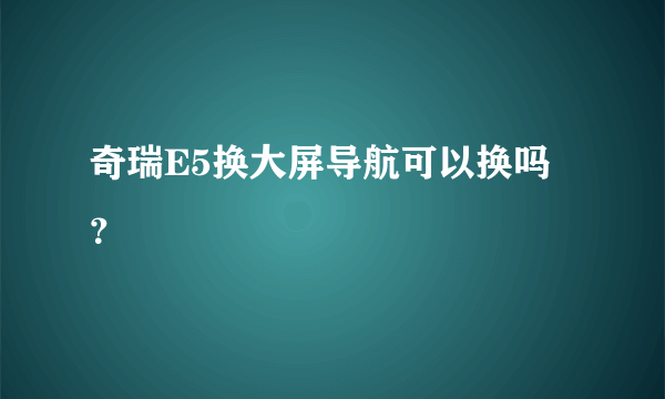 奇瑞E5换大屏导航可以换吗？