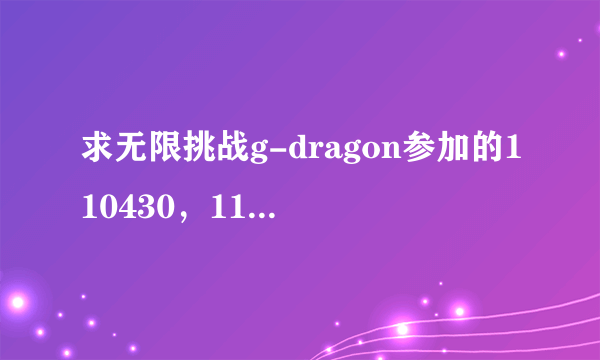 求无限挑战g-dragon参加的110430，110611，110618，110625.110702中字