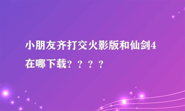 小朋友齐打交火影版和仙剑4在哪下载？？？？