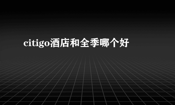 citigo酒店和全季哪个好