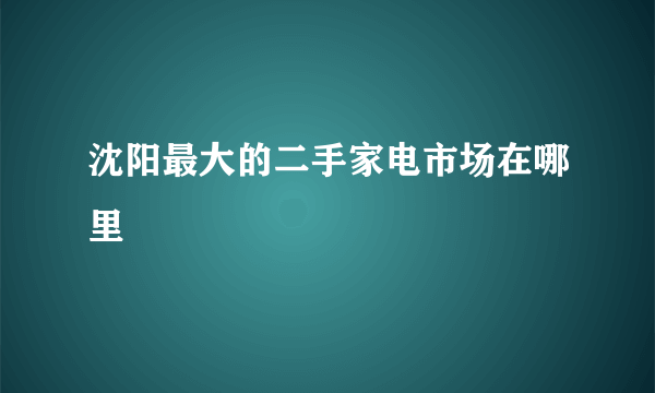 沈阳最大的二手家电市场在哪里