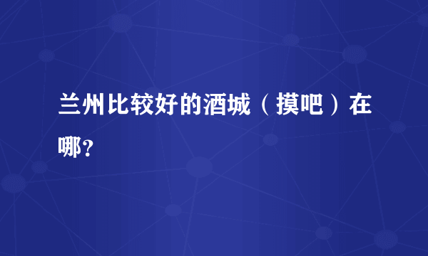 兰州比较好的酒城（摸吧）在哪？