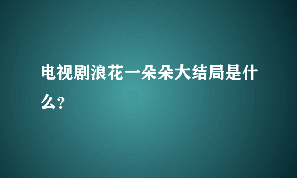 电视剧浪花一朵朵大结局是什么？