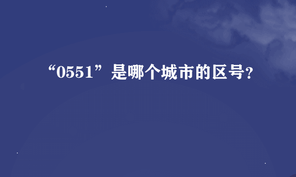 “0551”是哪个城市的区号？