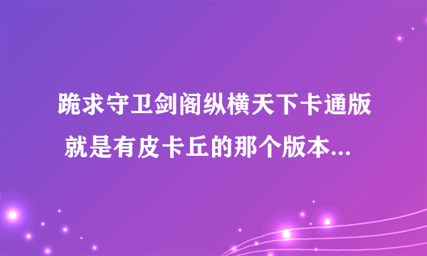 跪求守卫剑阁纵横天下卡通版 就是有皮卡丘的那个版本 有的发给我或给我下载地址 谢谢！！！！！！！！！