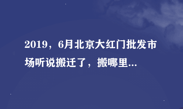 2019，6月北京大红门批发市场听说搬迁了，搬哪里去了，请知道的哥哥姐姐们告诉一下如属实。必有重谢