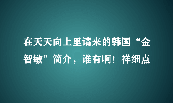 在天天向上里请来的韩国“金智敏”简介，谁有啊！祥细点