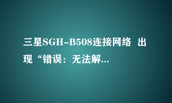 三星SGH-B508连接网络  出现“错误：无法解析主机名” 请问怎样解决？