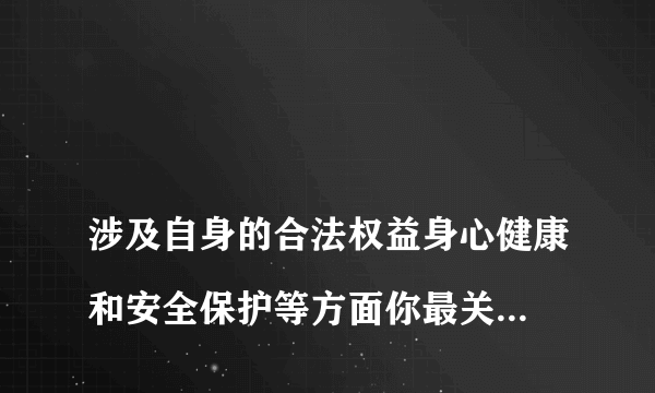 
涉及自身的合法权益身心健康和安全保护等方面你最关心最需要的是什么？

