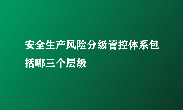 安全生产风险分级管控体系包括哪三个层级