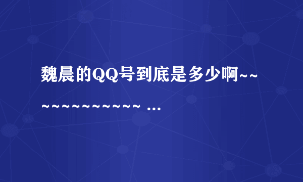 魏晨的QQ号到底是多少啊~~~~~~~~~~~~ 告诉我吧~~~~