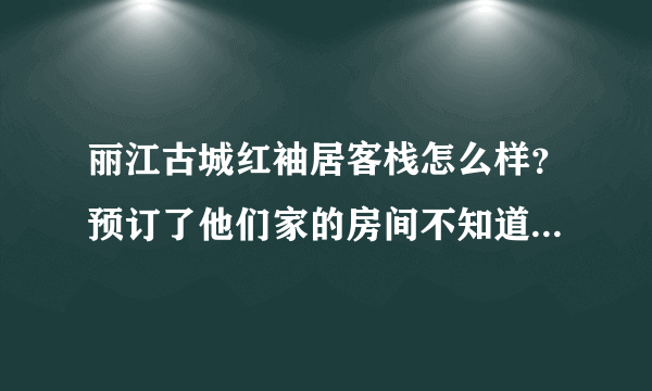 丽江古城红袖居客栈怎么样？预订了他们家的房间不知道还不知道环境好不好、