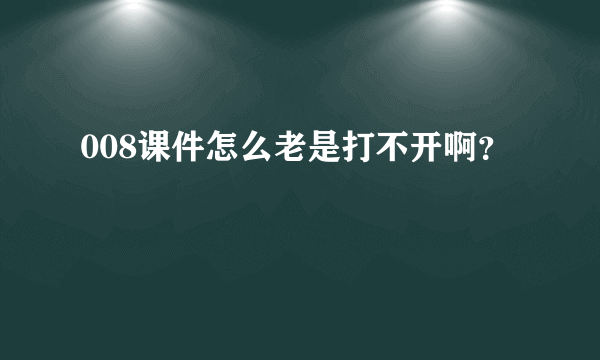 008课件怎么老是打不开啊？