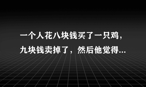 一个人花八块钱买了一只鸡，九块钱卖掉了，然后他觉得不划算，花十块钱又买回来，十一块钱卖给了另一个人